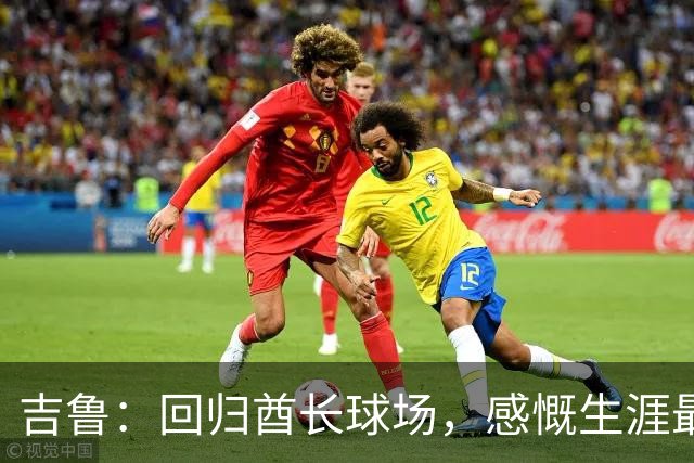 吉鲁：回归酋长球场，感慨生涯最后时光的美好